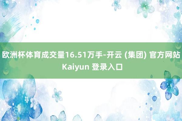 欧洲杯体育成交量16.51万手-开云 (集团) 官方网站 Kaiyun 登录入口