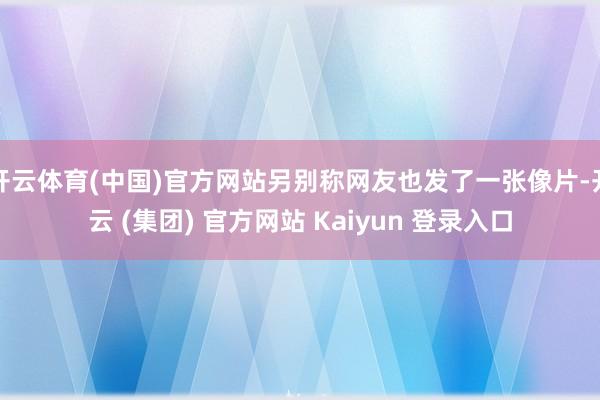 开云体育(中国)官方网站另别称网友也发了一张像片-开云 (集团) 官方网站 Kaiyun 登录入口