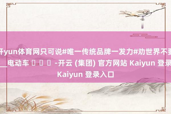 开yun体育网只可说#唯一传统品牌一发力#劝世界不要买____电动车 ​​​-开云 (集团) 官方网站 Kaiyun 登录入口