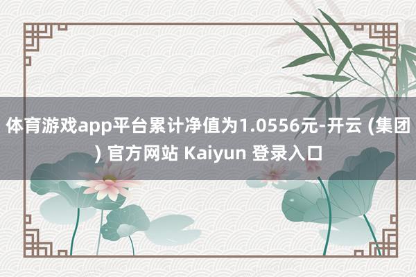 体育游戏app平台累计净值为1.0556元-开云 (集团) 官方网站 Kaiyun 登录入口