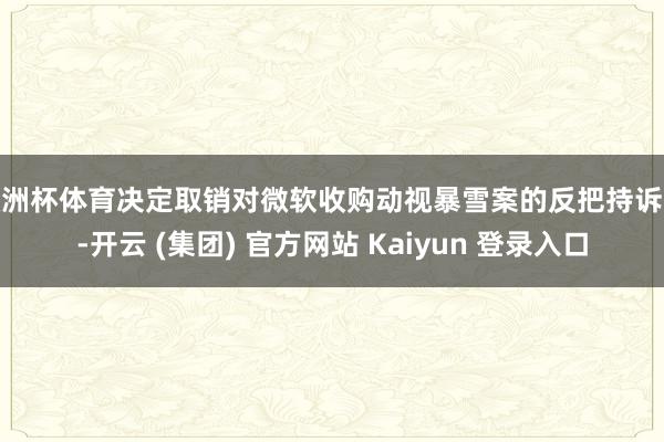 欧洲杯体育决定取销对微软收购动视暴雪案的反把持诉讼-开云 (集团) 官方网站 Kaiyun 登录入口