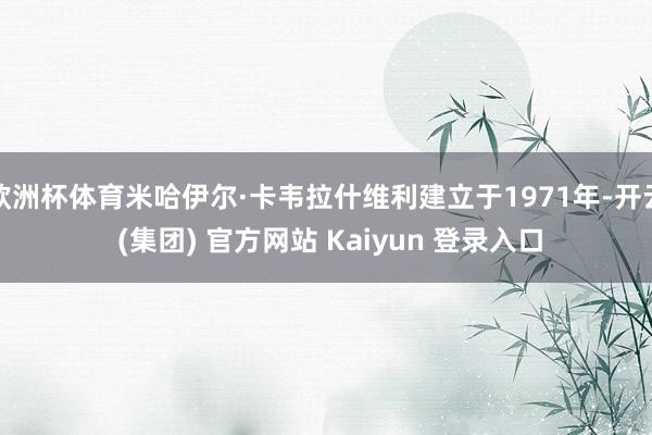 欧洲杯体育米哈伊尔·卡韦拉什维利建立于1971年-开云 (集团) 官方网站 Kaiyun 登录入口