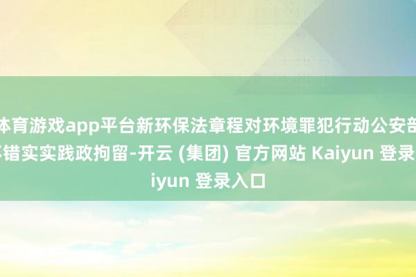 体育游戏app平台新环保法章程对环境罪犯行动公安部门不错实实践政拘留-开云 (集团) 官方网站 Kaiyun 登录入口