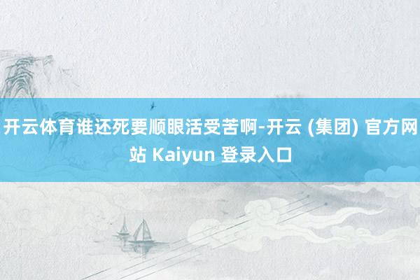 开云体育谁还死要顺眼活受苦啊-开云 (集团) 官方网站 Kaiyun 登录入口