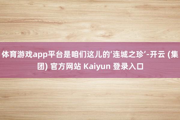 体育游戏app平台是咱们这儿的‘连城之珍’-开云 (集团) 官方网站 Kaiyun 登录入口