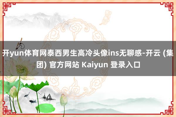 开yun体育网泰西男生高冷头像ins无聊感-开云 (集团) 官方网站 Kaiyun 登录入口