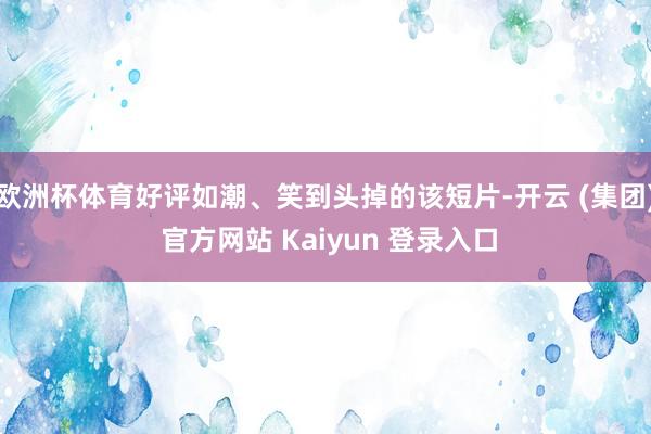 欧洲杯体育好评如潮、笑到头掉的该短片-开云 (集团) 官方网站 Kaiyun 登录入口
