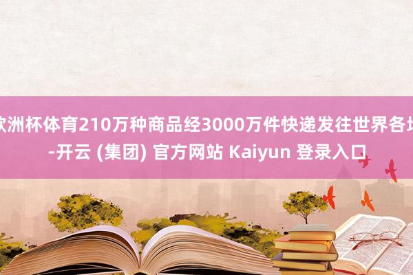 欧洲杯体育210万种商品经3000万件快递发往世界各地-开云 (集团) 官方网站 Kaiyun 登录入口