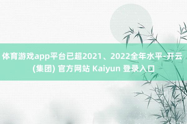 体育游戏app平台已超2021、2022全年水平-开云 (集团) 官方网站 Kaiyun 登录入口