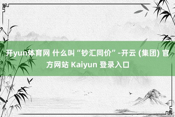 开yun体育网 什么叫“钞汇同价”-开云 (集团) 官方网站 Kaiyun 登录入口