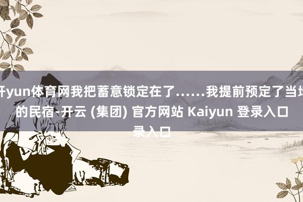 开yun体育网我把蓄意锁定在了……我提前预定了当地的民宿-开云 (集团) 官方网站 Kaiyun 登录入口