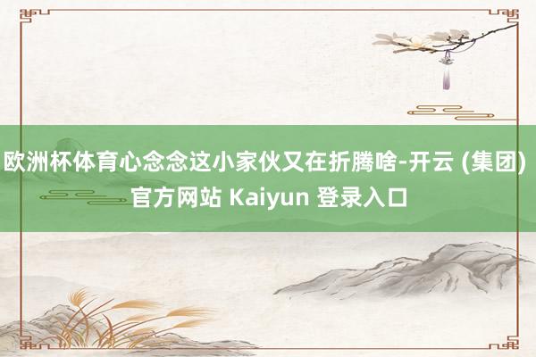欧洲杯体育心念念这小家伙又在折腾啥-开云 (集团) 官方网站 Kaiyun 登录入口