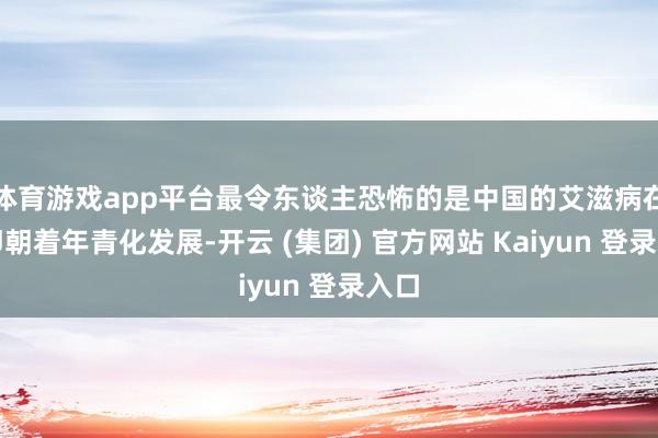 体育游戏app平台最令东谈主恐怖的是中国的艾滋病在速即朝着年青化发展-开云 (集团) 官方网站 Kaiyun 登录入口