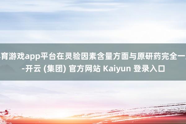 体育游戏app平台在灵验因素含量方面与原研药完全一致-开云 (集团) 官方网站 Kaiyun 登录入口