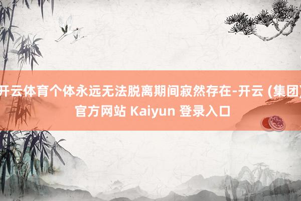 开云体育个体永远无法脱离期间寂然存在-开云 (集团) 官方网站 Kaiyun 登录入口