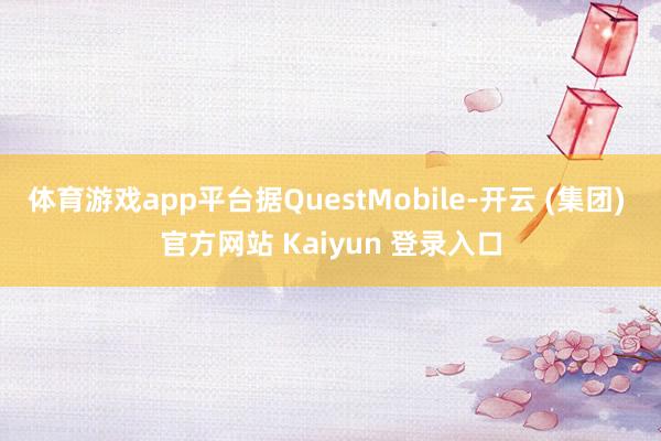 体育游戏app平台据QuestMobile-开云 (集团) 官方网站 Kaiyun 登录入口