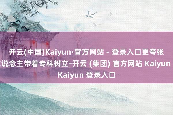 开云(中国)Kaiyun·官方网站 - 登录入口更夸张的还有东说念主带着专科树立-开云 (集团) 官方网站 Kaiyun 登录入口