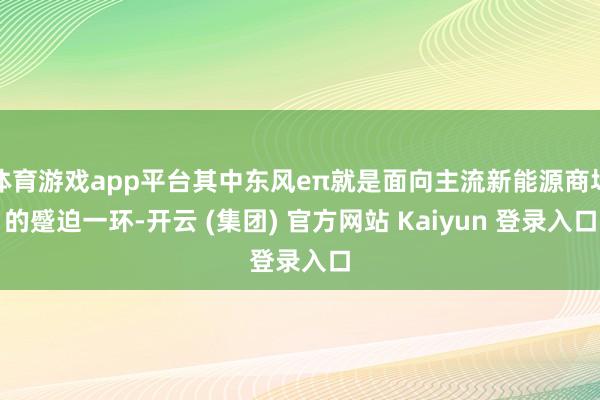 体育游戏app平台其中东风eπ就是面向主流新能源商场的蹙迫一环-开云 (集团) 官方网站 Kaiyun 登录入口