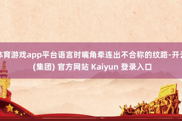 体育游戏app平台语言时嘴角牵连出不合称的纹路-开云 (集团) 官方网站 Kaiyun 登录入口