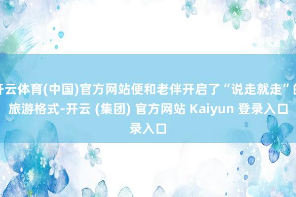 开云体育(中国)官方网站便和老伴开启了“说走就走”的旅游格式-开云 (集团) 官方网站 Kaiyun 登录入口