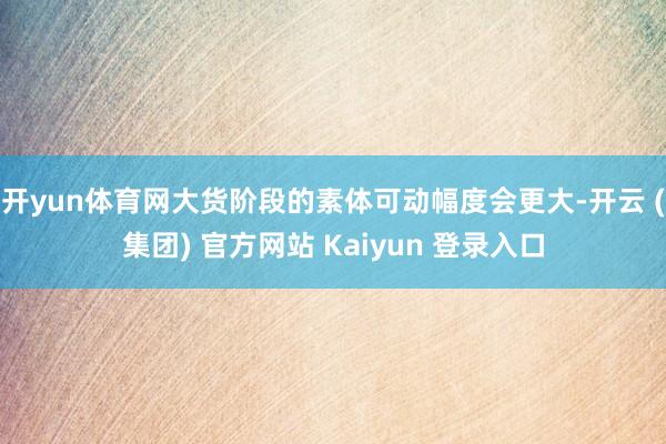 开yun体育网大货阶段的素体可动幅度会更大-开云 (集团) 官方网站 Kaiyun 登录入口