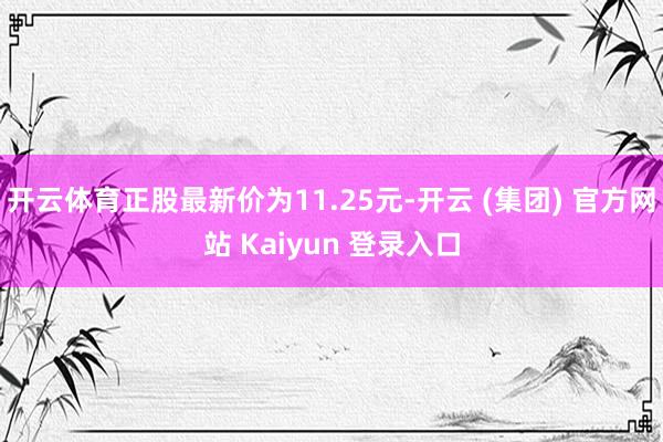 开云体育正股最新价为11.25元-开云 (集团) 官方网站 Kaiyun 登录入口