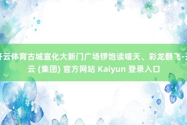 开云体育古城宣化大新门广场锣饱读喧天、彩龙翻飞-开云 (集团) 官方网站 Kaiyun 登录入口