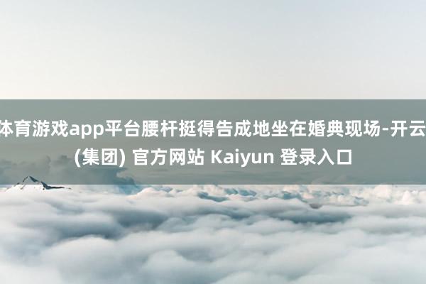 体育游戏app平台腰杆挺得告成地坐在婚典现场-开云 (集团) 官方网站 Kaiyun 登录入口