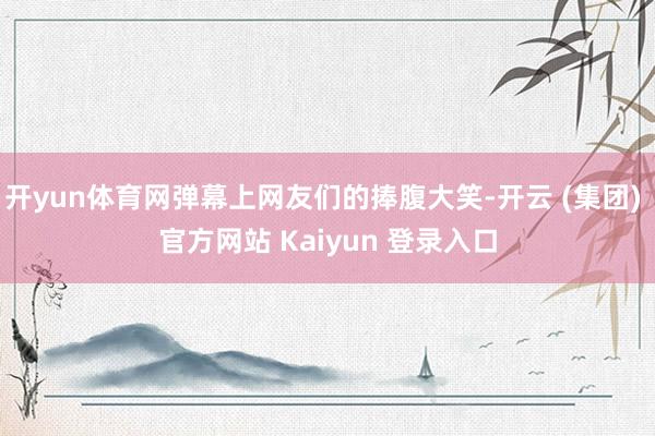 开yun体育网弹幕上网友们的捧腹大笑-开云 (集团) 官方网站 Kaiyun 登录入口