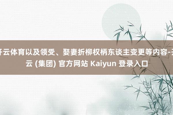 开云体育以及领受、娶妻折柳权柄东谈主变更等内容-开云 (集团) 官方网站 Kaiyun 登录入口