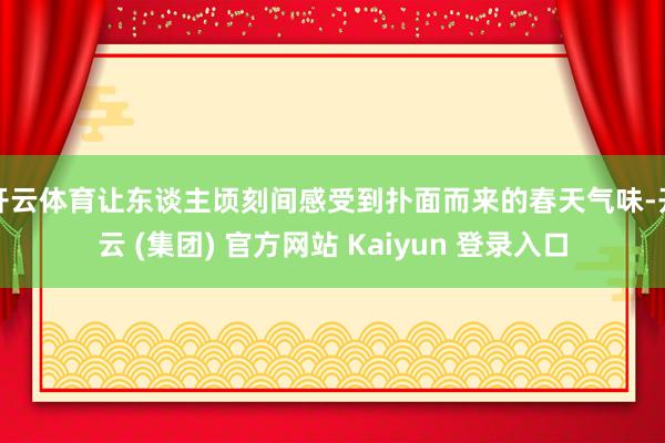 开云体育让东谈主顷刻间感受到扑面而来的春天气味-开云 (集团) 官方网站 Kaiyun 登录入口