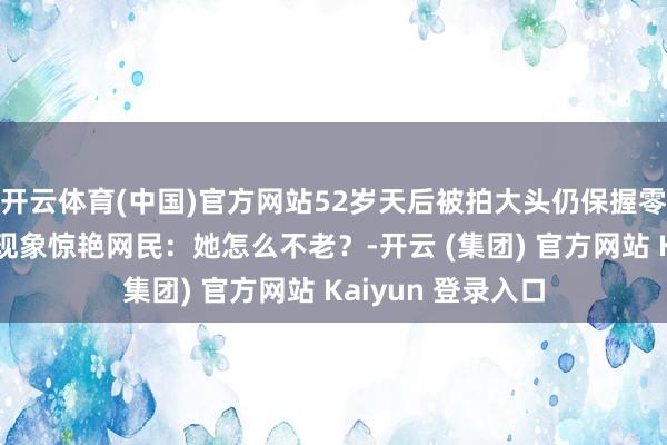 开云体育(中国)官方网站52岁天后被拍大头仍保握零死角好意思貌，现象惊艳网民：她怎么不老？-开云 (集团) 官方网站 Kaiyun 登录入口