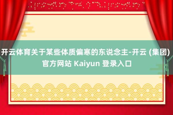 开云体育关于某些体质偏寒的东说念主-开云 (集团) 官方网站 Kaiyun 登录入口