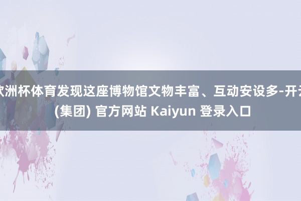 欧洲杯体育发现这座博物馆文物丰富、互动安设多-开云 (集团) 官方网站 Kaiyun 登录入口