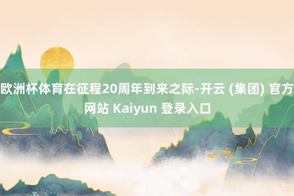 欧洲杯体育在征程20周年到来之际-开云 (集团) 官方网站 Kaiyun 登录入口