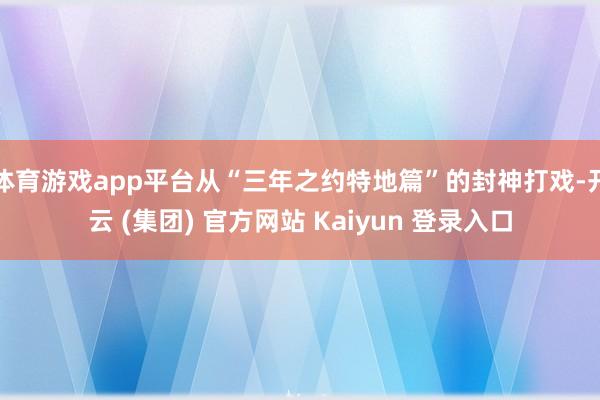 体育游戏app平台从“三年之约特地篇”的封神打戏-开云 (集团) 官方网站 Kaiyun 登录入口