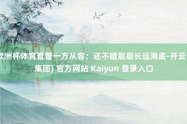 欧洲杯体育看管一方从容；还不错层层长远海底-开云 (集团) 官方网站 Kaiyun 登录入口