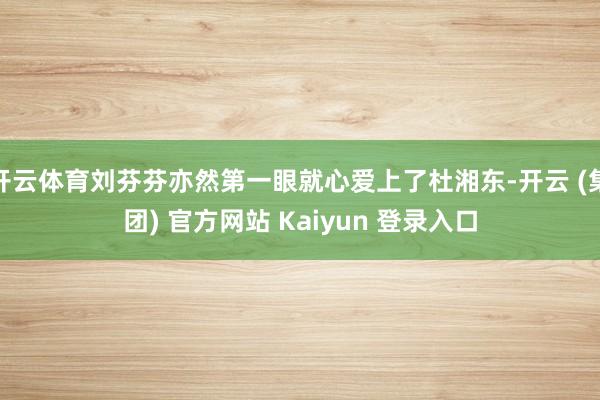 开云体育刘芬芬亦然第一眼就心爱上了杜湘东-开云 (集团) 官方网站 Kaiyun 登录入口