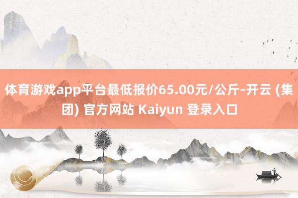 体育游戏app平台最低报价65.00元/公斤-开云 (集团) 官方网站 Kaiyun 登录入口