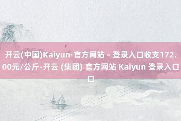 开云(中国)Kaiyun·官方网站 - 登录入口收支172.00元/公斤-开云 (集团) 官方网站 Kaiyun 登录入口