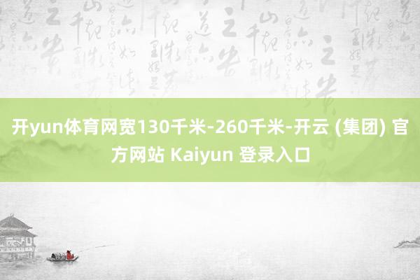 开yun体育网宽130千米-260千米-开云 (集团) 官方网站 Kaiyun 登录入口