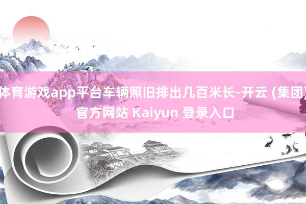 体育游戏app平台车辆照旧排出几百米长-开云 (集团) 官方网站 Kaiyun 登录入口
