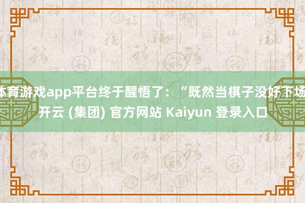 体育游戏app平台终于醒悟了：“既然当棋子没好下场-开云 (集团) 官方网站 Kaiyun 登录入口