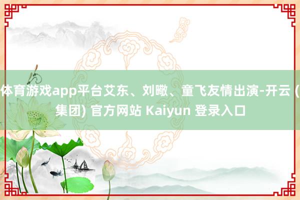 体育游戏app平台艾东、刘曔、童飞友情出演-开云 (集团) 官方网站 Kaiyun 登录入口
