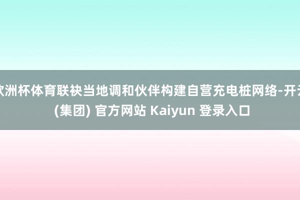 欧洲杯体育联袂当地调和伙伴构建自营充电桩网络-开云 (集团) 官方网站 Kaiyun 登录入口