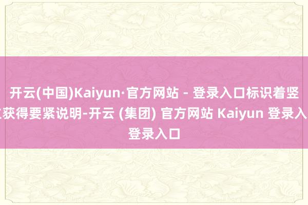 开云(中国)Kaiyun·官方网站 - 登录入口标识着竖立获得要紧说明-开云 (集团) 官方网站 Kaiyun 登录入口