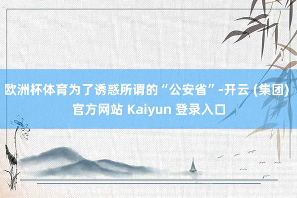 欧洲杯体育为了诱惑所谓的“公安省”-开云 (集团) 官方网站 Kaiyun 登录入口