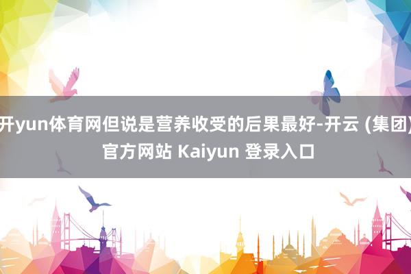 开yun体育网但说是营养收受的后果最好-开云 (集团) 官方网站 Kaiyun 登录入口