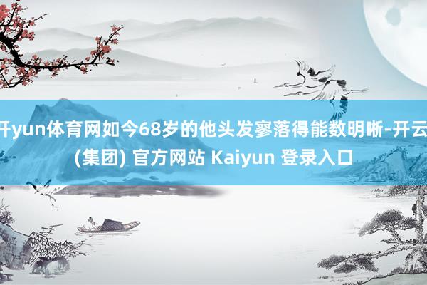 开yun体育网如今68岁的他头发寥落得能数明晰-开云 (集团) 官方网站 Kaiyun 登录入口