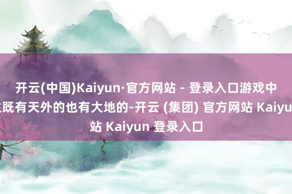 开云(中国)Kaiyun·官方网站 - 登录入口游戏中的敌东谈主既有天外的也有大地的-开云 (集团) 官方网站 Kaiyun 登录入口